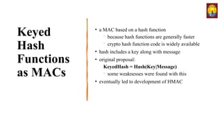 Keyed
Hash
Functions
as MACs
• a MAC based on a hash function

because hash functions are generally faster

crypto hash function code is widely available
• hash includes a key along with message
• original proposal:
KeyedHash = Hash(Key|Message)

some weaknesses were found with this
• eventually led to development of HMAC
 