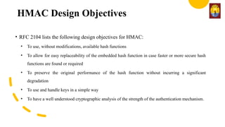 HMAC Design Objectives
• RFC 2104 lists the following design objectives for HMAC:
• To use, without modifications, available hash functions
• To allow for easy replaceability of the embedded hash function in case faster or more secure hash
functions are found or required
• To preserve the original performance of the hash function without incurring a significant
degradation
• To use and handle keys in a simple way
• To have a well understood cryptographic analysis of the strength of the authentication mechanism.
 