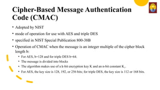 Cipher-Based Message Authentication
Code (CMAC)
• Adopted by NIST
• mode of operation for use with AES and triple DES
• specified in NIST Special Publication 800-38B
• Operation of CMAC when the message is an integer multiple of the cipher block
length b:
• For AES, b=128 and for triple DES b=64.
• The message is divided into blocks
• The algorithm makes use of a k-bit encryption key K and an n-bit constant K1.
• For AES, the key size is 128, 192, or 256 bits; for triple DES, the key size is 112 or 168 bits.
 