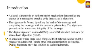 Introduction
• A digital signature is an authentication mechanism that enables the
creator of a message to attach a code that acts as a signature.
• The signature is formed by taking the hash of the message and
encrypting the message with the creator’s private key. The signature
guarantees the source and integrity of the message.
• The digital signature standard (DSS) is an NIST standard that uses the
secure hash algorithm (SHA).
• In situations where there is no complete trust between sender and the
receiver an additional feature other than authentication is required.
Digital Signature provides solution to such requirement.
 