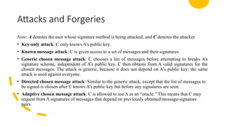 Attacks and Forgeries
Note: A denotes the user whose signature method is being attacked, and C denotes the attacker.
• Key-only attack: C only knows A’s public key.
• Known message attack: C is given access to a set of messages and their signatures.
• Generic chosen message attack: C chooses a list of messages before attempting to breaks A’s
signature scheme, independent of A’s public key. C then obtains from A valid signatures for the
chosen messages. The attack is generic, because it does not depend on A’s public key; the same
attack is used against everyone.
• Directed chosen message attack: Similar to the generic attack, except that the list of messages to
be signed is chosen after C knows A’s public key but before any signatures are seen.
• Adaptive chosen message attack: C is allowed to use A as an “oracle.” This means that C may
request from A signatures of messages that depend on previously obtained message-signature
pairs.
 
