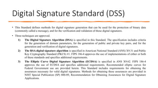 Digital Signature Standard (DSS)
• This Standard defines methods for digital signature generation that can be used for the protection of binary data
(commonly called a message), and for the verification and validation of those digital signatures.
• Three techniques are approved.
1) The Digital Signature Algorithm (DSA) is specified in this Standard. The specification includes criteria
for the generation of domain parameters, for the generation of public and private key pairs, and for the
generation and verification of digital signatures.
2) The RSA digital signature algorithm is specified in American National Standard (ANS) X9.31 and Public
Key Cryptography Standard (PKCS) #1. FIPS 186-4 approves the use of implementations of either or both
of these standards and specifies additional requirements.
3) The Elliptic Curve Digital Signature Algorithm (ECDSA) is specified in ANS X9.62. FIPS 186-4
approves the use of ECDSA and specifies additional requirements. Recommended elliptic curves for
Federal Government use are provided herein. This Standard includes requirements for obtaining the
assurances necessary for valid digital signatures. Methods for obtaining these assurances are provided in
NIST Special Publication (SP) 800-89, Recommendation for Obtaining Assurances for Digital Signature
Applications.
 