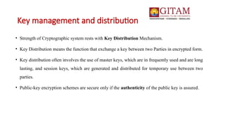 Key management and distribution
• Strength of Cryptographic system rests with Key Distribution Mechanism.
• Key Distribution means the function that exchange a key between two Parties in encrypted form.
• Key distribution often involves the use of master keys, which are in frequently used and are long
lasting, and session keys, which are generated and distributed for temporary use between two
parties.
• Public-key encryption schemes are secure only if the authenticity of the public key is assured.
 