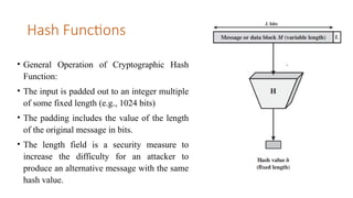 Hash Functions
• General Operation of Cryptographic Hash
Function:
• The input is padded out to an integer multiple
of some fixed length (e.g., 1024 bits)
• The padding includes the value of the length
of the original message in bits.
• The length field is a security measure to
increase the difficulty for an attacker to
produce an alternative message with the same
hash value.
 