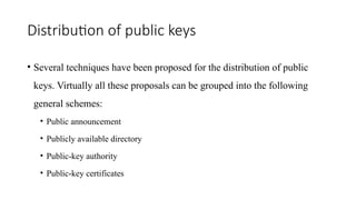 Distribution of public keys
• Several techniques have been proposed for the distribution of public
keys. Virtually all these proposals can be grouped into the following
general schemes:
• Public announcement
• Publicly available directory
• Public-key authority
• Public-key certificates
 