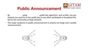 Public Announcement
 By using public-key algorithm, such as RSA, any par-
ticipant can send his or her public key to any other participant or broadcast the
key to the community at large network.
 The major weakness in public announcement is anyone can forge such a public
announcement.
 
