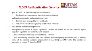 X.509 Authentication Service
• part of CCITT X.500 directory service standards
• distributed servers maintain users information database
• defines framework for authentication services
• directory may store public-key certificates
• with public key of user signed by certification authority
• also defines authentication protocols
• uses public-key crypto & digital signatures. It does not dictate the use of a specific digital
signature algorithm nor a specific hash function
• X.509 certificates are widely used and have 3 versions
• X.509 was initially issued in 1988. The standard was subsequently revised in 1993 to address
some of the security concerns documented in [IANS90] and [MITC90]. The standard is
currently at version 7, issued in 2012.
 