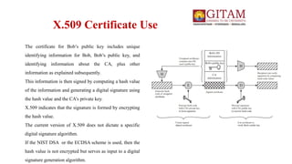 X.509 Certificate Use
The certificate for Bob’s public key includes unique
identifying information for Bob, Bob’s public key, and
identifying information about the CA, plus other
information as explained subsequently.
This information is then signed by computing a hash value
of the information and generating a digital signature using
the hash value and the CA’s private key.
X.509 indicates that the signature is formed by encrypting
the hash value.
The current version of X.509 does not dictate a specific
digital signature algorithm.
If the NIST DSA or the ECDSA scheme is used, then the
hash value is not encrypted but serves as input to a digital
signature generation algorithm.
 