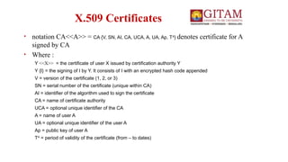 X.509 Certificates
• notation CA<<A>> = CA {V, SN, AI, CA, UCA, A, UA, Ap, TA
} denotes certificate for A
signed by CA
• Where :
Y <<X>> = the certificate of user X issued by certification authority Y
Y {I} = the signing of I by Y. It consists of I with an encrypted hash code appended
V = version of the certificate (1, 2, or 3)
SN = serial number of the certificate (unique within CA)
AI = identifier of the algorithm used to sign the certificate
CA = name of certificate authority
UCA = optional unique identifier of the CA
A = name of user A
UA = optional unique identifier of the user A
Ap = public key of user A
TA
= period of validity of the certificate (from – to dates)
 