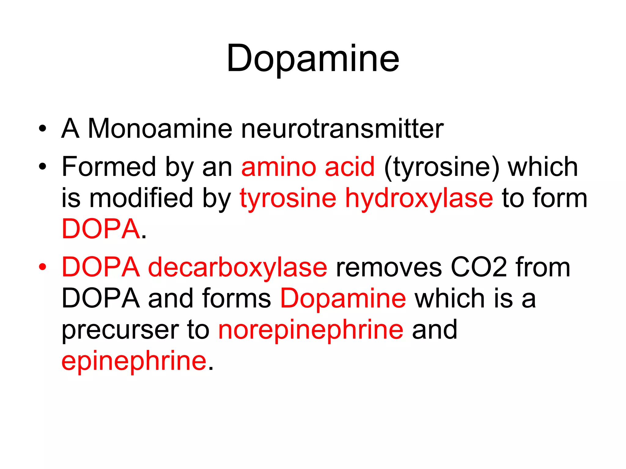 Dopamine A Monoamine neurotransmitter Formed by an  amino acid  (tyrosine) which is modified by  tyrosine hydroxylase  to form  DOPA .  DOPA decarboxylase  removes CO2 from DOPA and forms  Dopamine  which is a precurser to  norepinephrine  and  epinephrine . 