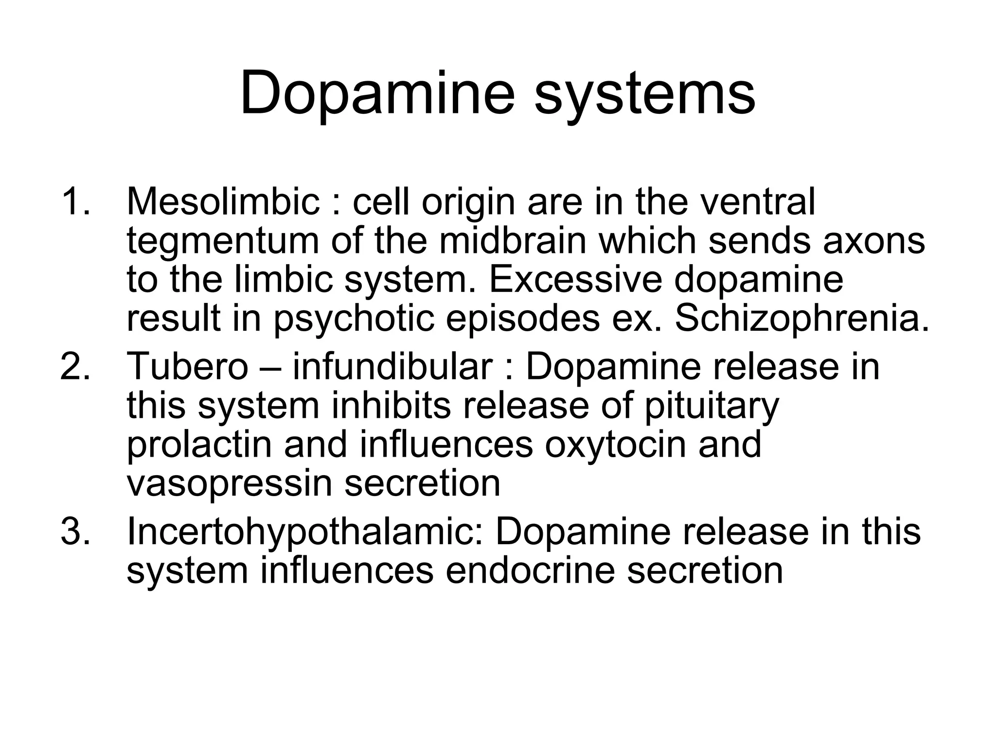 Dopamine systems Mesolimbic : cell origin are in the ventral tegmentum of the midbrain which sends axons to the limbic system. Excessive dopamine result in psychotic episodes ex. Schizophrenia. Tubero – infundibular : Dopamine release in this system inhibits release of pituitary prolactin and influences oxytocin and vasopressin secretion Incertohypothalamic: Dopamine release in this system influences endocrine secretion 