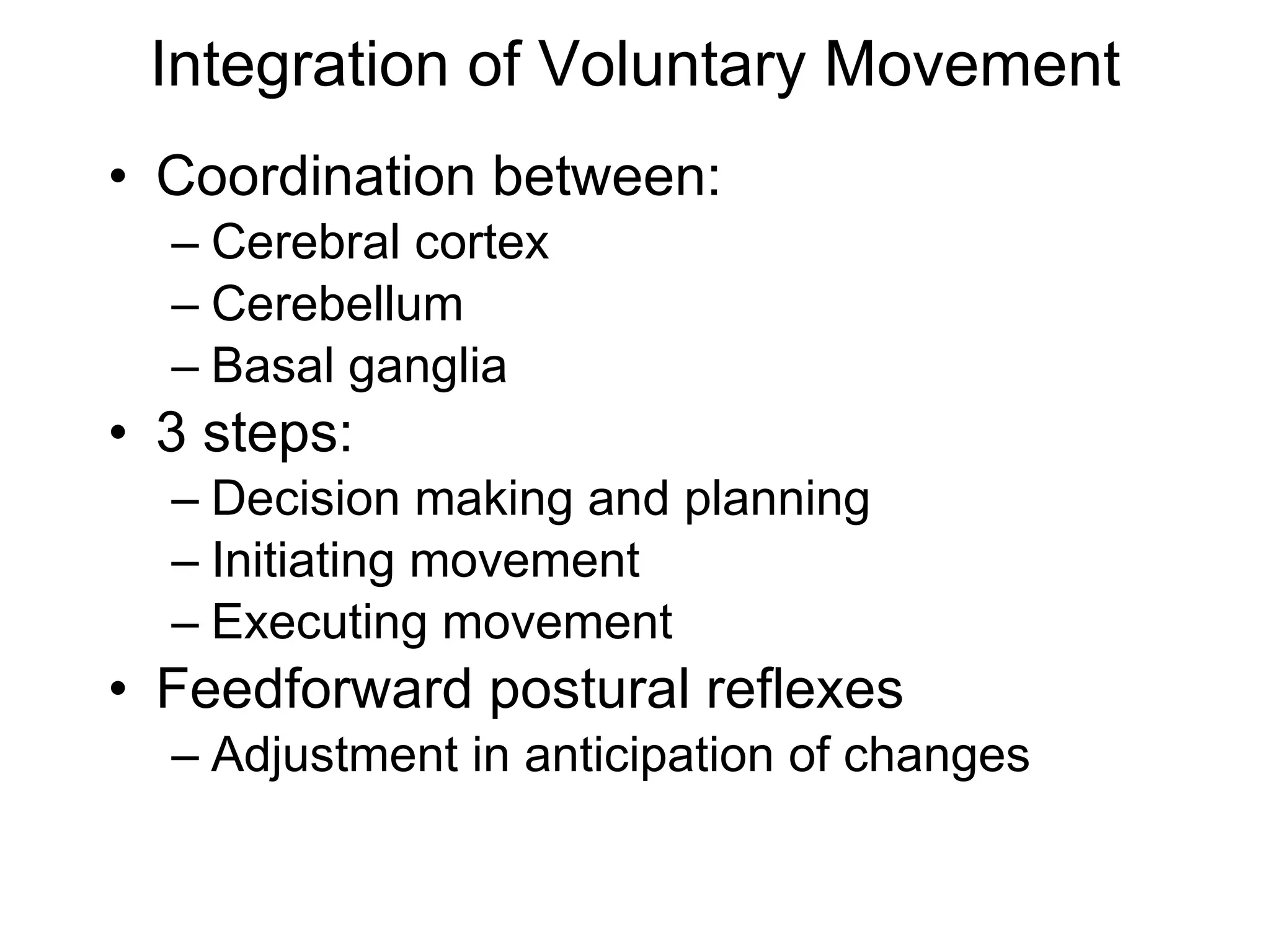 Integration of Voluntary Movement Coordination between: Cerebral cortex Cerebellum Basal ganglia 3 steps: Decision making and planning Initiating movement Executing movement Feedforward postural reflexes Adjustment in anticipation of changes 