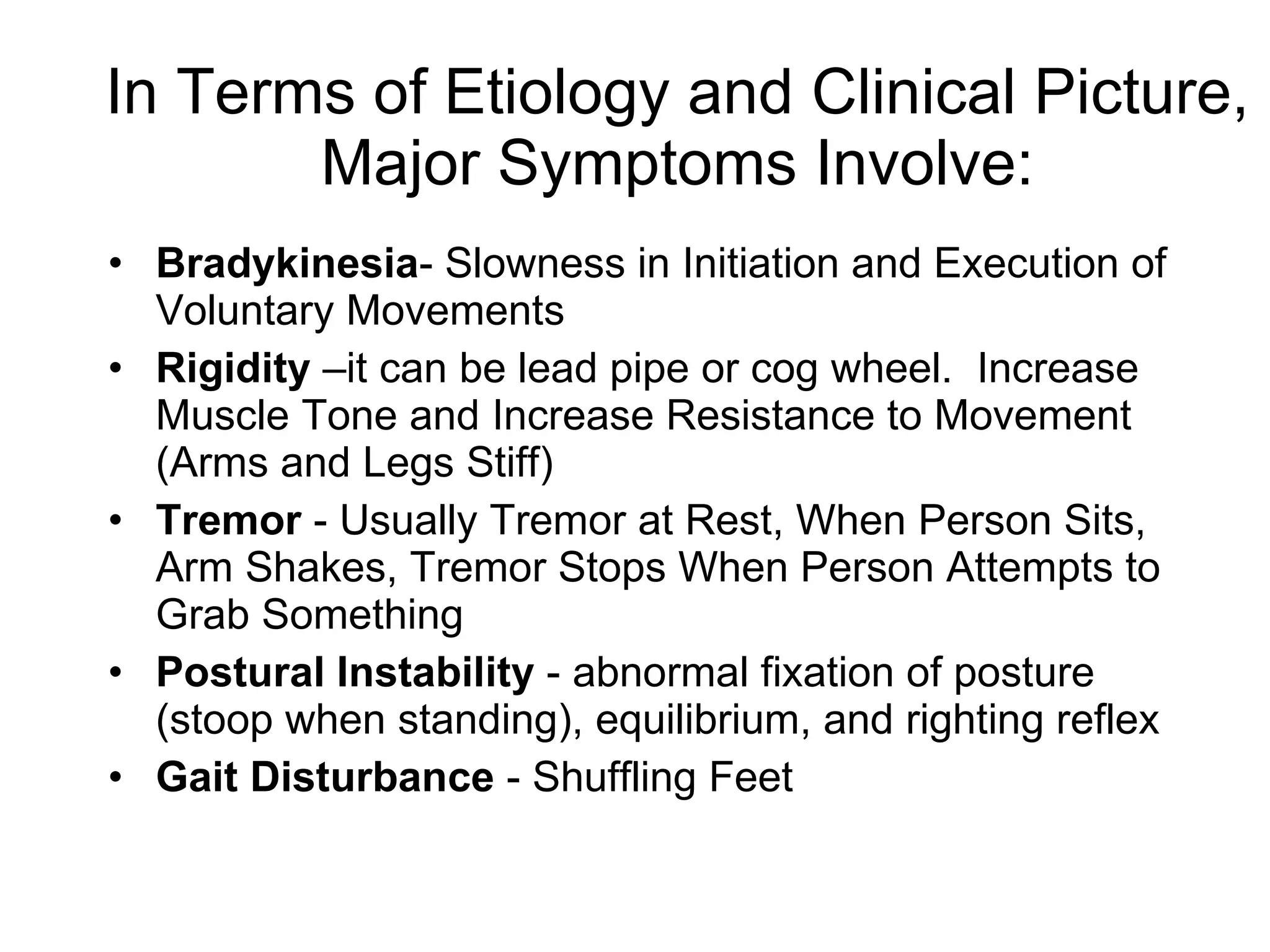 In Terms of Etiology and Clinical Picture, Major Symptoms Involve: Bradykinesia - Slowness in Initiation and Execution of Voluntary Movements Rigidity  –it can be lead pipe or cog wheel.  Increase Muscle Tone and Increase Resistance to Movement (Arms and Legs Stiff) Tremor  - Usually Tremor at Rest, When Person Sits, Arm Shakes, Tremor Stops When Person Attempts to Grab Something Postural Instability  - abnormal fixation of posture (stoop when standing), equilibrium, and righting reflex Gait Disturbance  - Shuffling Feet 