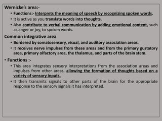 Wernicke’s area:-
• Functions:- Interprets the meaning of speech by recognizing spoken words.
• It is active as you translate words into thoughts.
• Also contribute to verbal communication by adding emotional content, such
as anger or joy, to spoken words.
Common integrative area
• Bordered by somatosensory, visual, and auditory association areas.
• It receives nerve impulses from these areas and from the primary gustatory
area, primary olfactory area, the thalamus, and parts of the brain stem.
• Functions :-
• This area integrates sensory interpretations from the association areas and
impulses from other areas, allowing the formation of thoughts based on a
variety of sensory inputs.
• It then transmits signals to other parts of the brain for the appropriate
response to the sensory signals it has interpreted.
 