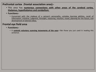 Prefrontal cortex (frontal association area):-
• This area has numerous connections with other areas of the cerebral cortex,
thalamus, hypothalamus and cerebellum.
• Functions:-
• Concerned with the makeup of a person’s personality, complex learning abilities, recall of
information, initiative, judgment, foresight, reasoning, intuition, mood, planning for the future, and
development of abstract ideas.
Frontal eye field area
• Functions:-
• It controls voluntary scanning movements of the eyes—like those you just used in reading this
sentence.
 