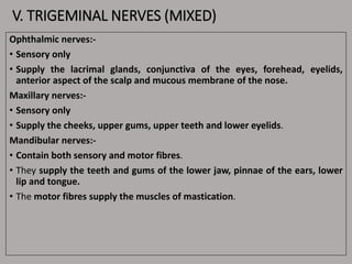 V. TRIGEMINAL NERVES (MIXED)
Ophthalmic nerves:-
• Sensory only
• Supply the lacrimal glands, conjunctiva of the eyes, forehead, eyelids,
anterior aspect of the scalp and mucous membrane of the nose.
Maxillary nerves:-
• Sensory only
• Supply the cheeks, upper gums, upper teeth and lower eyelids.
Mandibular nerves:-
• Contain both sensory and motor fibres.
• They supply the teeth and gums of the lower jaw, pinnae of the ears, lower
lip and tongue.
• The motor fibres supply the muscles of mastication.
 