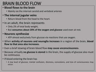 BRAIN BLOOD FLOW
• Blood flows to the brain
• Mainly via the internal carotid and vertebral arteries
• The internal jugular veins
• Return blood from the head to the heart.
• In an adult, the brain represents
• Only 2% of total body weight,
• But consumes about 20% of the oxygen and glucose used even at rest.
• Neurons synthesize
• ATP almost exclusively from glucose via reactions that use oxygen.
• When activity of neurons and neuroglia increases in a region of the brain, blood
flow to that area also increases.
• Even a brief slowing of brain blood flow may cause unconsciousness.
• Because virtually no glucose is stored in the brain, the supply of glucose also must
be continuous.
• If blood entering the brain has
• A low level of glucose, mental confusion, dizziness, convulsions, and loss of consciousness may
occur.
 