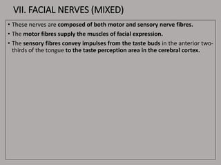 VII. FACIAL NERVES (MIXED)
• These nerves are composed of both motor and sensory nerve fibres.
• The motor fibres supply the muscles of facial expression.
• The sensory fibres convey impulses from the taste buds in the anterior two-
thirds of the tongue to the taste perception area in the cerebral cortex.
 