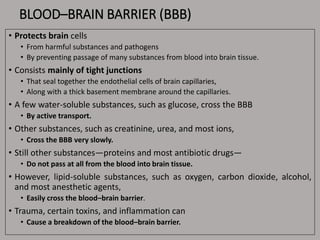 BLOOD–BRAIN BARRIER (BBB)
• Protects brain cells
• From harmful substances and pathogens
• By preventing passage of many substances from blood into brain tissue.
• Consists mainly of tight junctions
• That seal together the endothelial cells of brain capillaries,
• Along with a thick basement membrane around the capillaries.
• A few water-soluble substances, such as glucose, cross the BBB
• By active transport.
• Other substances, such as creatinine, urea, and most ions,
• Cross the BBB very slowly.
• Still other substances—proteins and most antibiotic drugs—
• Do not pass at all from the blood into brain tissue.
• However, lipid-soluble substances, such as oxygen, carbon dioxide, alcohol,
and most anesthetic agents,
• Easily cross the blood–brain barrier.
• Trauma, certain toxins, and inflammation can
• Cause a breakdown of the blood–brain barrier.
 