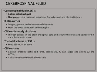 CEREBROSPINAL FLUID
• Cerebrospinal fluid (CSF) is
• A clear, colorless liquid
• That protects the brain and spinal cord from chemical and physical injuries.
• It also carries
• Oxygen, glucose, and other needed chemicals
• From the blood to neurons and neuroglia.
• CSF continuously circulates
• Through cavities in the brain and spinal cord and around the brain and spinal cord in
the subarachnoid space.
• The total volume of CSF is
• 80 to 150 mL in an adult.
• CSF contains
• Glucose, proteins, lactic acid, urea, cations (Na, K, Ca2, Mg2), and anions (Cl and
HCO3);
• It also contains some white blood cells.
 