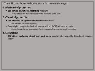 • The CSF contributes to homeostasis in three main ways:
1. Mechanical protection
• CSF serves as a shock-absorbing medium
• That protects the delicate tissues of the brain and spinal cord.
2. Chemical protection
• CSF provides an optimal chemical environment
• For accurate neuronal signaling.
• Even slight changes in the ionic composition of CSF within the brain
• Can seriously disrupt production of action potentials and postsynaptic potentials.
3. Circulation
• CSF allows exchange of nutrients and waste products between the blood and nervous
tissue.
 