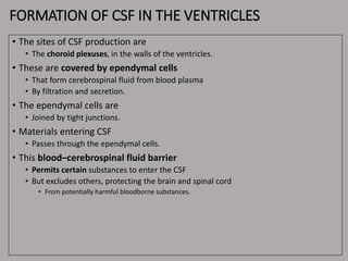 FORMATION OF CSF IN THE VENTRICLES
• The sites of CSF production are
• The choroid plexuses, in the walls of the ventricles.
• These are covered by ependymal cells
• That form cerebrospinal fluid from blood plasma
• By filtration and secretion.
• The ependymal cells are
• Joined by tight junctions.
• Materials entering CSF
• Passes through the ependymal cells.
• This blood–cerebrospinal fluid barrier
• Permits certain substances to enter the CSF
• But excludes others, protecting the brain and spinal cord
• From potentially harmful bloodborne substances.
 