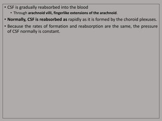 • CSF is gradually reabsorbed into the blood
• Through arachnoid villi, fingerlike extensions of the arachnoid.
• Normally, CSF is reabsorbed as rapidly as it is formed by the choroid plexuses.
• Because the rates of formation and reabsorption are the same, the pressure
of CSF normally is constant.
 