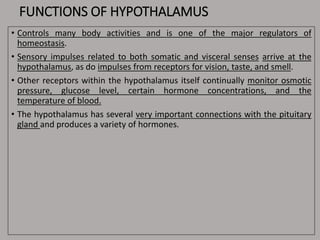 FUNCTIONS OF HYPOTHALAMUS
• Controls many body activities and is one of the major regulators of
homeostasis.
• Sensory impulses related to both somatic and visceral senses arrive at the
hypothalamus, as do impulses from receptors for vision, taste, and smell.
• Other receptors within the hypothalamus itself continually monitor osmotic
pressure, glucose level, certain hormone concentrations, and the
temperature of blood.
• The hypothalamus has several very important connections with the pituitary
gland and produces a variety of hormones.
 
