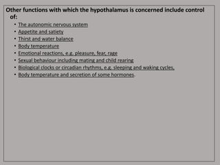 Other functions with which the hypothalamus is concerned include control
of:
• The autonomic nervous system
• Appetite and satiety
• Thirst and water balance
• Body temperature
• Emotional reactions, e.g. pleasure, fear, rage
• Sexual behaviour including mating and child rearing
• Biological clocks or circadian rhythms, e.g. sleeping and waking cycles,
• Body temperature and secretion of some hormones.
 