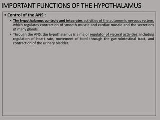 IMPORTANT FUNCTIONS OF THE HYPOTHALAMUS
• Control of the ANS :
• The hypothalamus controls and integrates activities of the autonomic nervous system,
which regulates contraction of smooth muscle and cardiac muscle and the secretions
of many glands.
• Through the ANS, the hypothalamus is a major regulator of visceral activities, including
regulation of heart rate, movement of food through the gastrointestinal tract, and
contraction of the urinary bladder.
 