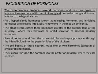 PRODUCTION OF HORMONES
• The hypothalamus produces several hormones and has two types of
important connections with the pituitary gland, an endocrine gland located
inferior to the hypothalamus.
• First, hypothalamic hormones known as releasing hormones and inhibiting
hormones are released into capillary networks in the median eminence.
• The bloodstream carries these hormones directly to the anterior lobe of the
pituitary, where they stimulate or inhibit secretion of anterior pituitary
hormones.
• Second, axons extend from the paraventricular and supraoptic nuclei through
the infundibulum into the posterior lobe of the pituitary.
• The cell bodies of these neurons make one of two hormones (oxytocin or
antidiuretic hormone).
• Their axons transport the hormones to the posterior pituitary, where they are
released.
 