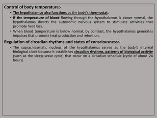 Control of body temperature:-
• The hypothalamus also functions as the body’s thermostat.
• If the temperature of blood flowing through the hypothalamus is above normal, the
hypothalamus directs the autonomic nervous system to stimulate activities that
promote heat loss.
• When blood temperature is below normal, by contrast, the hypothalamus generates
impulses that promote heat production and retention.
Regulation of circadian rhythms and states of consciousness:-
• The suprachiasmatic nucleus of the hypothalamus serves as the body’s internal
biological clock because it establishes circadian rhythms, patterns of biological activity
(such as the sleep–wake cycle) that occur on a circadian schedule (cycle of about 24
hours).
 