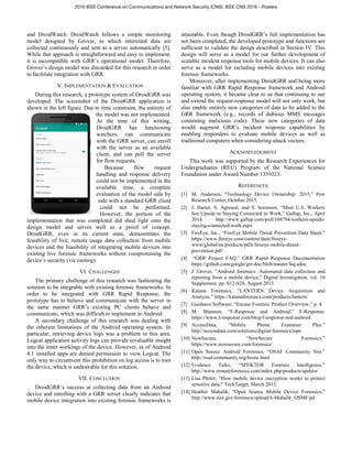 and DroidWatch. DroidWatch follows a simple monitoring
model designed by Grover, in which interested data are
collected continuously and sent to a server automatically [5].
While that approach is straightforward and easy to implement,
it is incompatible with GRR’s operational model. Therefore,
Grover’s design model was discarded for this research in order
to facilitate integration with GRR.
V. IMPLEMENTATION & EVALUATION
During this research, a prototype system of DroidGRR was
developed. The screenshot of the DroidGRR application is
shown in the left figure. Due to time constraint, the entirety of
the model was not implemented.
At the time of this writing,
DroidGRR has functioning
watchers, can communicate
with the GRR server, can enroll
with the server as an available
client, and can poll the server
for flow requests.
Because flow request
handling and response delivery
could not be implemented in the
available time, a complete
evaluation of the model side by
side with a standard GRR client
could not be performed.
However, the portion of the
implementation that was completed did shed light onto the
design model and serves well as a proof of concept.
DroidGRR, even in its current state, demonstrates the
feasibility of live, remote usage data collection from mobile
devices and the feasibility of integrating mobile devices into
existing live forensic frameworks without compromising the
device’s security (via rooting).
VI. CHALLENGES
The primary challenge of this research was fashioning the
solution to be integrable with existing forensic frameworks. In
order to be integrated with GRR Rapid Response, the
prototype has to behave and communicate with the server in
the same manner GRR’s existing PC clients behave and
communicate, which was difficult to implement in Android.
A secondary challenge of this research was dealing with
the inherent limitations of the Android operating system. In
particular, retrieving device logs was a problem in this area.
Logcat application activity logs can provide invaluable insight
into the inner workings of the device. However, as of Android
4.1 installed apps are denied permission to view Logcat. The
only way to circumvent this prohibition on log access is to root
the device, which is undesirable for this solution.
VII. CONCLUSION
DroidGRR’s success at collecting data from an Android
device and enrolling with a GRR server clearly indicates that
mobile device integration into existing forensic frameworks is
attainable. Even though DroidGRR’s full implementation has
not been completed, the developed prototype and functions are
sufficient to validate the design described in Section IV. This
design will serve as a model for our further development of
scalable incident response tools for mobile devices. It can also
serve as a model for including mobile devices into existing
forensic frameworks.
Moreover, after implementing DroidGRR and being more
familiar with GRR Rapid Response framework and Android
operating system, it became clear to us that continuing to use
and extend the request-response model will not only work, but
also enable entirely new categories of data to be added to the
GRR framework (e.g., records of dubious MMS messages
containing malicious code). These new categories of data
would augment GRR’s incident response capabilities by
enabling responders to evaluate mobile devices as well as
traditional computers when considering attack vectors.
ACKNOWLEDGMENT
This work was supported by the Research Experiences for
Undergraduates (REU) Program of the National Science
Foundation under Award Number 1359323.
REFERENCES
[1] M. Anderson, “Technology Device Ownership: 2015,” Pew
Research Center, October 2015.
[2] J. Harter, S. Agrawal, and S. Sorenson, “Most U.S. Workers
See Upside to Staying Connected to Work,” Gallup, Inc., April
2014. http://www.gallup.com/poll/168794/workers-upside-
staying-connected-work.aspx
[3] FireEye, Inc., “FireEye Mobile Threat Prevention Data Sheet.”
https://www.fireeye.com/content/dam/fireeye-
www/global/en/products/pdfs/fireeye-mobile-threat-
prevention.pdf
[4] “GRR Project FAQ,” GRR Rapid Response Documentation
https://github.com/google/grr-doc/blob/master/faq.adoc
[5] J. Grover, “Android forensics: Automated data collection and
reporting from a mobile device,” Digital Investigation, vol. 10
Supplement, pp. S12-S20, August 2013.
[6] Katana Forensics, “LANTERN Device Acquisition and
Analysis.” https://katanaforensics.com/products/lantern/
[7] Guidance Software, “Encase Forensic Product Overview,” p. 4.
[8] M. Shannon, “F-Response and Android,” F-Response.
https://www.f-response.com/blog/f-response-and-android
[9] AccessData, “Mobile Phone Examiner Plus.”
http://accessdata.com/solutions/digital-forensics/mpe
[10] NowSecure, “NowSecure Forensics.”
https://www.nowsecure.com/forensics/
[11] Open Source Android Forensics, “OSAF Community Site.”
http://osaf-community.org/home.html
[12] Evidence Talks, “SPEKTOR Forensic Intelligence.”
http://www.remoteforensics.com/index.php/products/spektor
[13] Lisa Phifer, “How mobile device encryption works to protect
sensitive data,” TechTarget, March 2013.
[14] Heather Mahalik, “Open Source Mobile Device Forensics,”
http://www.nist.gov/forensics/upload/6-Mahalik_OSMF.pd
2016 IEEE Conference on Communications and Network Security (CNS): IEEE CNS 2016 - Posters
 