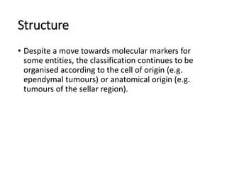 Structure
• Despite a move towards molecular markers for
some entities, the classification continues to be
organised according to the cell of origin (e.g.
ependymal tumours) or anatomical origin (e.g.
tumours of the sellar region).
 