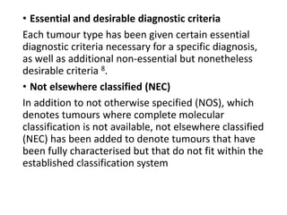 • Essential and desirable diagnostic criteria
Each tumour type has been given certain essential
diagnostic criteria necessary for a specific diagnosis,
as well as additional non-essential but nonetheless
desirable criteria 8.
• Not elsewhere classified (NEC)
In addition to not otherwise specified (NOS), which
denotes tumours where complete molecular
classification is not available, not elsewhere classified
(NEC) has been added to denote tumours that have
been fully characterised but that do not fit within the
established classification system
 
