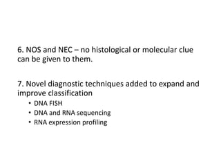 6. NOS and NEC – no histological or molecular clue
can be given to them.
7. Novel diagnostic techniques added to expand and
improve classification
• DNA FISH
• DNA and RNA sequencing
• RNA expression profiling
 