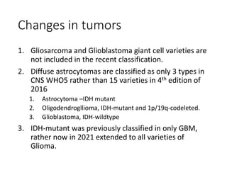 Changes in tumors
1. Gliosarcoma and Glioblastoma giant cell varieties are
not included in the recent classification.
2. Diffuse astrocytomas are classified as only 3 types in
CNS WHO5 rather than 15 varieties in 4th edition of
2016
1. Astrocytoma –IDH mutant
2. Oligodendrogllioma, IDH-mutant and 1p/19q-codeleted.
3. Glioblastoma, IDH-wildtype
3. IDH-mutant was previously classified in only GBM,
rather now in 2021 extended to all varieties of
Glioma.
 