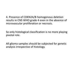 4. Presence of CDKN2A/B homogenous deletion
results in CNS WHO grade 4 even in the absence of
microvascular proliferation or necrosis.
So only histological classification is no more playing
pivotal role.
All glioma samples should be subjected for genetic
analysis irrespective of histology.
 