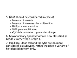 5. GBM should be considered in case of
• Presence of necrosis
• Presence of microvascular proliferation
• TERT promoter mutation
• EGFR gene amplification
• +7/-10 chromosome copy number change.
6. Myxopapillary Ependymoma is now classified as
Grade 2 rather than Grade 1.
7. Papillary, Clear cell and tancytic are no more
considered as subtypes, rather included s variant of
histological pattern only.
 