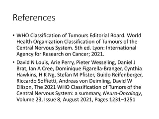 References
• WHO Classification of Tumours Editorial Board. World
Health Organization Classification of Tumours of the
Central Nervous System. 5th ed. Lyon: International
Agency for Research on Cancer; 2021.
• David N Louis, Arie Perry, Pieter Wesseling, Daniel J
Brat, Ian A Cree, Dominique Figarella-Branger, Cynthia
Hawkins, H K Ng, Stefan M Pfister, Guido Reifenberger,
Riccardo Soffietti, Andreas von Deimling, David W
Ellison, The 2021 WHO Classification of Tumors of the
Central Nervous System: a summary, Neuro-Oncology,
Volume 23, Issue 8, August 2021, Pages 1231–1251
 
