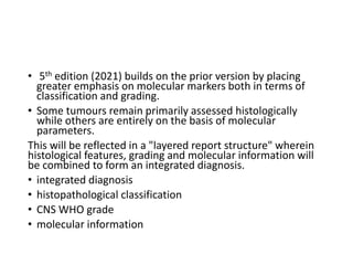 • 5th edition (2021) builds on the prior version by placing
greater emphasis on molecular markers both in terms of
classification and grading.
• Some tumours remain primarily assessed histologically
while others are entirely on the basis of molecular
parameters.
This will be reflected in a "layered report structure" wherein
histological features, grading and molecular information will
be combined to form an integrated diagnosis.
• integrated diagnosis
• histopathological classification
• CNS WHO grade
• molecular information
 