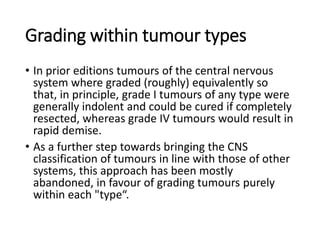 Grading within tumour types
• In prior editions tumours of the central nervous
system where graded (roughly) equivalently so
that, in principle, grade I tumours of any type were
generally indolent and could be cured if completely
resected, whereas grade IV tumours would result in
rapid demise.
• As a further step towards bringing the CNS
classification of tumours in line with those of other
systems, this approach has been mostly
abandoned, in favour of grading tumours purely
within each "type“.
 