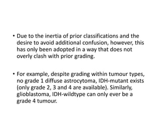 • Due to the inertia of prior classifications and the
desire to avoid additional confusion, however, this
has only been adopted in a way that does not
overly clash with prior grading.
• For example, despite grading within tumour types,
no grade 1 diffuse astrocytoma, IDH-mutant exists
(only grade 2, 3 and 4 are available). Similarly,
glioblastoma, IDH-wildtype can only ever be a
grade 4 tumour.
 
