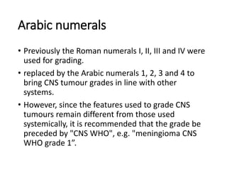 Arabic numerals
• Previously the Roman numerals I, II, III and IV were
used for grading.
• replaced by the Arabic numerals 1, 2, 3 and 4 to
bring CNS tumour grades in line with other
systems.
• However, since the features used to grade CNS
tumours remain different from those used
systemically, it is recommended that the grade be
preceded by "CNS WHO", e.g. "meningioma CNS
WHO grade 1”.
 