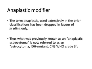 Anaplastic modifier
• The term anaplastic, used extensively in the prior
classifications has been dropped in favour of
grading only.
• Thus what was previously known as an "anaplastic
astrocytoma" is now referred to as an
"astrocytoma, IDH-mutant, CNS WHO grade 3’’.
 