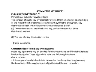 ASYMMETRIC KEY CIPHERS
PUBLIC KEY CRYPTOGRAPHY:
Principles of public key cryptosystems
The concept of public key cryptography evolved from an attempt to attack two
of the mostdifficult problems associated with symmetric encryption. Key
distribution under symmetric key encryption requires either
(1) Two communicantsalready share a key, which someone has been
distributed to them
(2) The use of a key distribution center.
• Digital signatures.
Characteristics of Public key cryptosystems
Public key algorithms rely on one key for encryption and a different but related
key for decryption.These algorithms have the following important
characteristics:
• It is computationally infeasible to determine the decryption key given only
the knowledgeof the cryptographic algorithm and the encryption key.
 