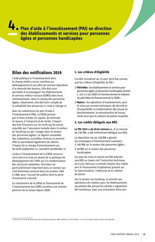4.Plan d’aide à l’investissement (PAI) en direction
des établissements et services pour personnes
âgées et personnes handicapées
Bilan des notifications 2019
L’aide publique à l’investissement dans
le champ médico-social contribue au
développement d’une offre de services répondant
à la diversité des besoins. Elle doit ainsi
permettre d’accompagner les établissements
et services médico-sociaux (ESMS) dans leurs
investissements. Dans le champ des personnes
âgées, notamment, elle doit tenir compte de
la solvabilité des personnes (« reste-à-charge »).
Avec les subventions du plan d’aide à
l’investissement (PAI), la CNSA permet,
par le biais d’aides en capital, de diminuer
le recours à l’emprunt et de limiter l’impact
des frais financiers sur les tarifs (qu’ils soient
acquittés par l’assurance maladie dans le secteur
du handicap ou par l’usager dans le secteur
des personnes âgées). Le régime comptable
des subventions accordées renforce ce premier
effet en permettant également de réduire
l’impact de la charge d’amortissement sur
les tarifs (subvention à « caractère transférable »).
L’aide à l’investissement de la CNSA concourt
ainsi tant à la mise en œuvre de la politique de
développement de l’offre qu’à la modernisation
des structures existantes. Cet enjeu est
particulièrement important dans un secteur qui
s’est fortement construit dans les années 1960
à 1980, pour l’accueil de publics dont la perte
d’autonomie s’accroît.
La contribution de la CNSA au financement de
l’investissement des ESMS constitue une mission
pérenne de la Caisse depuis 20081
.
1. Article 69-I de la loi de financement de la Sécurité sociale pour 2008, codifiée au 10° de l’article L. 14-10-1 du Code de l’action sociale et des familles.	
1. Les critères d’éligibilité
L’arrêté ministériel du 19 avril 2019 fixe comme
suit les critères d’éligibilité du PAI :
	Périmètre : les établissements et services pour
personnes âgées et personnes handicapées (article
L. 314-3-1 du CASF) en fonctionnement et relevant
du périmètre de financement de la CNSA ;
	Nature : les opérations d’investissement, pour
la mise aux normes techniques, de sécurité et
d’accessibilité, la modernisation des locaux en
fonctionnement, la reconstruction de locaux
neufs ainsi que la création de places nouvelles.
2. Les crédits délégués aux ARS
Le PAI 2019 « de droit commun », d’un volume
de 130 M€, a été entièrement délégué aux ARS.
La répartition de ces 130 M€ a généré
les enveloppes d’investissement suivantes :
	100 M€ sur le secteur des personnes âgées ;
	30 M€ sur le secteur des personnes
handicapées.
Les axes de mise en œuvre ont été précisés
aux ARS au travers de l’instruction technique
du 6 juin 2019 qui a orienté l’emploi des crédits
vers le financement d’opérations portant sur
la restructuration, l’extension et la création
de places.
Sur le secteur du handicap, la priorité aux
opérations de création pour les établissements
accueillant des personnes adultes a également
été maintenue, avec une orientation forte vers
CNSA RAPPORT ANNUEL 2019 19
 