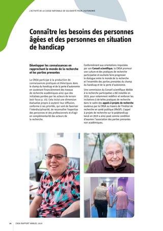 L’ACTIVITÉ DE LA CAISSE NATIONALE DE SOLIDARITÉ POUR L’AUTONOMIE
Connaître les besoins des personnes
âgées et des personnes en situation
de handicap
Développer les connaissances en
rapprochant le monde de la recherche
et les parties prenantes
La CNSA participe à la production de
connaissances pratiques et théoriques dans
le champ du handicap et de la perte d’autonomie
en soutenant financièrement des travaux
de recherche académiques ainsi que des
initiatives portées par les acteurs de terrain
(voir focus p. 15). Cela inclut une dimension
évaluative propre à soutenir leur diffusion,
conforme à ses priorités, qui sont de favoriser
l’interdisciplinarité, de reconnaître l’expertise
des personnes et des professionnels et d’agir
en complémentarité des acteurs de
la recherche.
Conformément aux orientations impulsées
par son Conseil scientifique, la CNSA promeut
une culture et des pratiques de recherche
participative et souhaite faire progresser
le dialogue entre le monde de la recherche
et l’ensemble des parties prenantes du champ
du handicap et de la perte d’autonomie.
Une commission du Conseil scientifique dédiée
à la recherche participative a été installée en
2019, pour notamment redéfinir et renforcer les
incitations à de telles pratiques de recherche
dans le cadre des appels à projets de recherche
soutenus par la CNSA au travers de l’Institut de
recherche en santé publique (IReSP). L’appel
à projets de recherche sur le polyhandicap
lancé en 2019 a ainsi posé comme condition
d’examen l’association des parties prenantes
non académiques.
CNSA RAPPORT ANNUEL 201914
 
