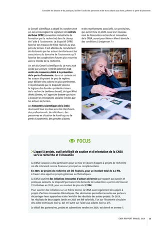 Connaître les besoins et les pratiques, faciliter l’accès des personnes et de leurs aidants aux droits, prévenir la perte d’autonomie
Le Conseil scientifique a adopté le 2 octobre 2019
un avis encourageant la signature de contrats
de thèse CIFRE (convention industrielle de
formation par la recherche) dans le champ
de l’aide à l’autonomie. Le dispositif CIFRE
favorise des travaux de thèse réalisés au plus
près du terrain. Il est attendu du recrutement
de doctorants par les acteurs territoriaux et les
associations du domaine de l’autonomie qu’il
favorise des coopérations futures plus nourries
avec le monde de la recherche.
Un avis du Conseil scientifique du 15 mars 2019
valide par ailleurs l’intérêt potentiel d’un
centre de ressources dédié à la prévention
de la perte d’autonomie, dans un contexte où
les acteurs disposent de peu de repères
pour décider des actions les plus pertinentes.
Il recommande que le dispositif concilie
la logique des données probantes issues
de la recherche (evidence based), de type What
Works Centers, et l’approche bottom-up visant
à évaluer les innovations sociales initiées par
les acteurs de terrain.
Les Rencontres scientifiques de la CNSA
réunissent tous les deux ans des chercheurs,
des professionnels, des décideurs, des
personnes en situation de handicap ou de
perte d’autonomie, des proches aidants
et des représentants associatifs. Les prochaines,
qui auront lieu en 2020, sous leur nouveau
nom de Rencontres recherche et innovation
de la CNSA, auront pour thème « Vivre à domicile :
des conditions à (re)penser ? »
FOCUS
L’appel à projets, outil privilégié de soutien et d’orientation de la CNSA
vers la recherche et l’innovation
La CNSA s’associe à des partenaires pour la mise en œuvre d’appels à projets de recherche
où elle intervient comme financeur principal ou complémentaire.
En 2019, 22 projets de recherche ont été financés, pour un montant total de 2,4 M€,
à travers des appels à projets généraux ou thématiques.
La CNSA soutient des initiatives innovantes d’acteurs de terrain par rapport aux savoirs et
pratiques existants. Le dispositif permanent de demande de subvention a permis de financer
22 initiatives en 2019, pour un montant de plus de 2,7 M€.
Pour susciter des initiatives sur un thème donné, la CNSA ouvre également des appels à
projets d’actions innovantes thématiques. Des séminaires permettent ensuite aux porteurs
de partager leurs approches et de s’enrichir des résultats des autres projets. En 2019,
les résultats de deux appels lancés en 2015 ont été valorisés, l’un sur l’économie circulaire
des aides techniques (voir p. 22) et l’autre sur l’aide aux aidants (voir p. 27).
Le détail des partenaires, projets et subventions versées en 2019, est donné en annexe 7.
CNSA RAPPORT ANNUEL 2019 15
 