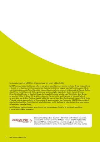 Les textes du rapport de la CNSA ont été approuvés par son Conseil le 23 avril 2020.
La CNSA remercie tout particulièrement celles et ceux qui ont accepté de rendre compte, en photos, de leur vie quotidienne
à domicile ou en établissement : les professionnels, résidents, bénéficiaires, usagers, responsables, bénévoles et aidants
des résidences autonomie de Reims (Marne), des maisons départementales des personnes handicapées de la Charente-Maritime
et de l’Aisne, des établissements d’hébergement pour personnes âgées dépendantes Gaston-Houssier (Yonne),
Simon-Bénichou (Meurthe-et-Moselle), Marguerite-Renaudin (Hauts-de-Seine) et Jean-Viollet (Seine-Saint-Denis),
de la maison Héléna de Gévezé (Ille-et-Vilaine), du centre d’action médico-sociale précoce de Trappes (Yvelines),
du centre Saint-Jean-de-Dieu (Paris), du dispositif habitat Côté cours au Havre (Seine-Maritime), de la maison LENA du Centre
d’expertise national des technologies de l’information et de la communication pour l’autonomie – CENTICH (Maine-et-Loire)
et de l’ULIS collège Blaise-Pascal (Essonne), Isabelle Champion, son fils Maxime et sa mère Monique, M. et Mme Baucher
et l’association France Parkinson.
La CNSA adresse également tous ses remerciements aux membres de son Conseil et de son Conseil scientifique,
à son personnel et à ses partenaires.
La version numérique de ce document a été réalisée conformément aux normes
d’accessibilité pour les documents : WCAG 2.0 niveau A et PDF U/A (ISO 14289).
La version PDF est ainsi accessible aux personnes aveugles et malvoyantes
se servant notamment d’un lecteur d’écran (synthèse vocale et/ou plage braille).
CNSA RAPPORT ANNUEL 20192
 